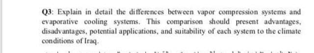 Q3: Explain in detail the differences between vapor compression systems and
evaporative cooling systems. This comparison should present advantages,
disadvantages, potential applications, and suitability of each system to the climate
conditions of Iraq.
