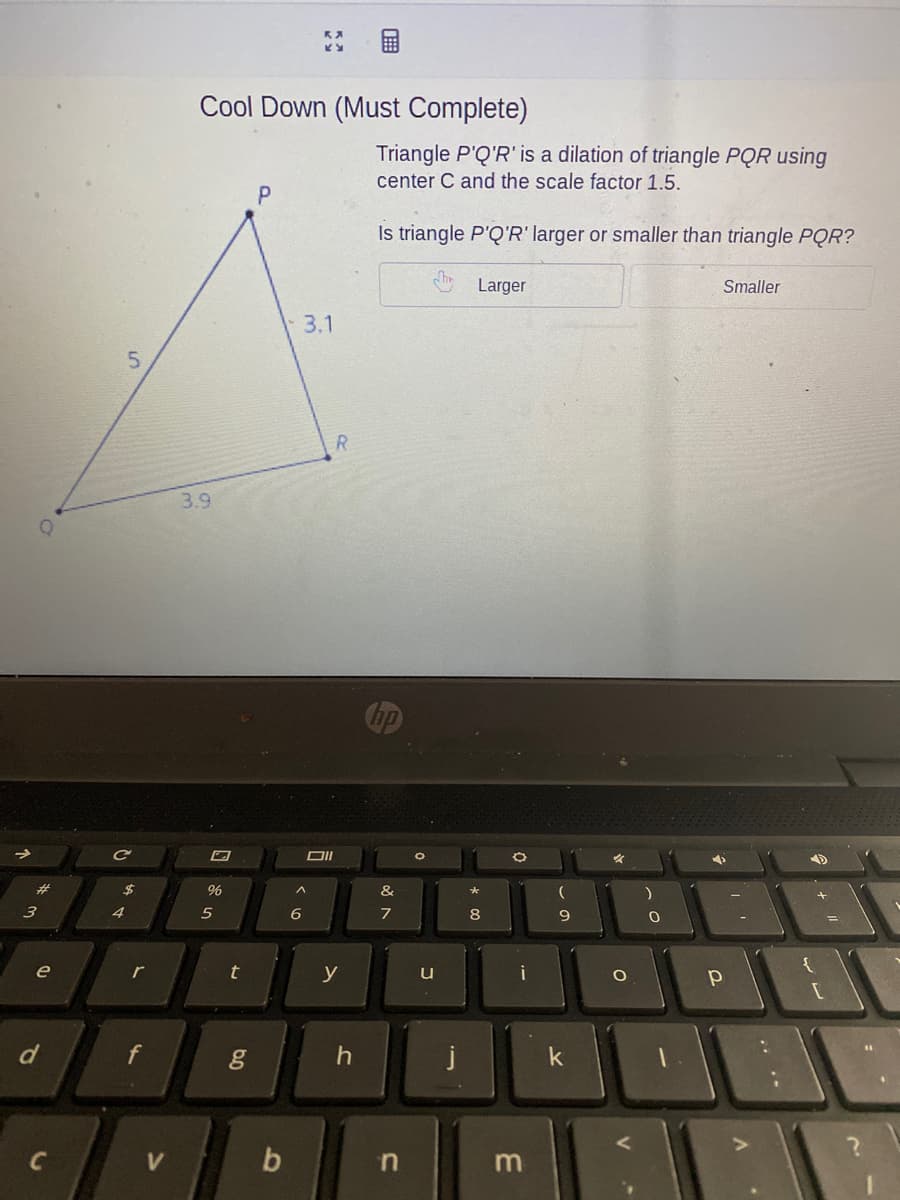 Cool Down (Must Complete)
Triangle P'Q'R' is a dilation of triangle PQR using
center C and the scale factor 1.5.
Is triangle P'Q'R' larger or smaller than triangle PQR?
Larger
Smaller
3.1
5.
R.
3.9
DI
%23
96
&
*
3
4
6
8
e
r
y
u
i
d
j
k
V
b
m
.. ..
of
