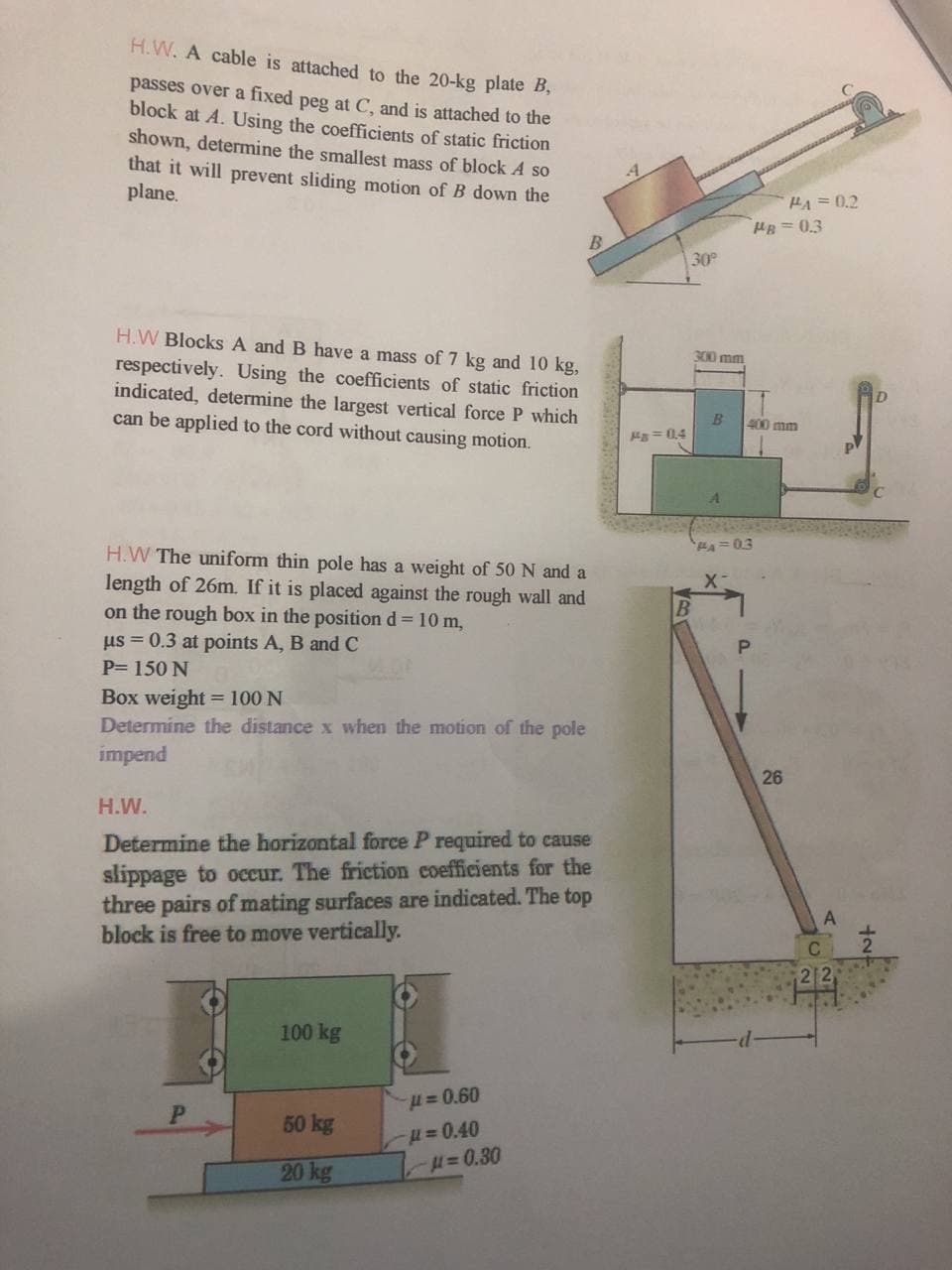 H.W. A cable is attached to the 20-kg plate B,
passes over a fixed peg at C, and is attached to the
block at A. Using the coefficients of static friction
shown, determine the smallest mass of block A so
that it will prevent sliding motion of B down the
plane.
HA 0.2
HB = 0.3
30
H.W Blocks A and B have a mass of 7 kg and 10 kg,
respectively. Using the coefficients of static friction
indicated, determine the largest vertical force P which
can be applied to the cord without causing motion.
300 mm
400 mm
= 04
H.W The uniform thin pole has a weight of 50 N and a
length of 26m. If it is placed against the rough wall and
on the rough box in the position d = 10 m,
us = 0.3 at points A, B and C
P= 150 N
Box weight = 100 N
Determine the distance x when the motion of the pole
impend
26
H.W.
Determine the horizontal force P required to cause
slippage to occur. The friction coefficients for the
three pairs of mating surfaces are indicated. The top
block is free to move vertically.
100 kg
H=0.60
50 kg
H=0.40
H=D0.30
20 kg
