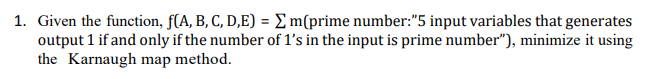 1. Given the function, f(A, B, C, D,E) = E m(prime number:"5 input variables that generates
output 1 if and only if the number of l's in the input is prime number"), minimize it using
the Karnaugh map method.
