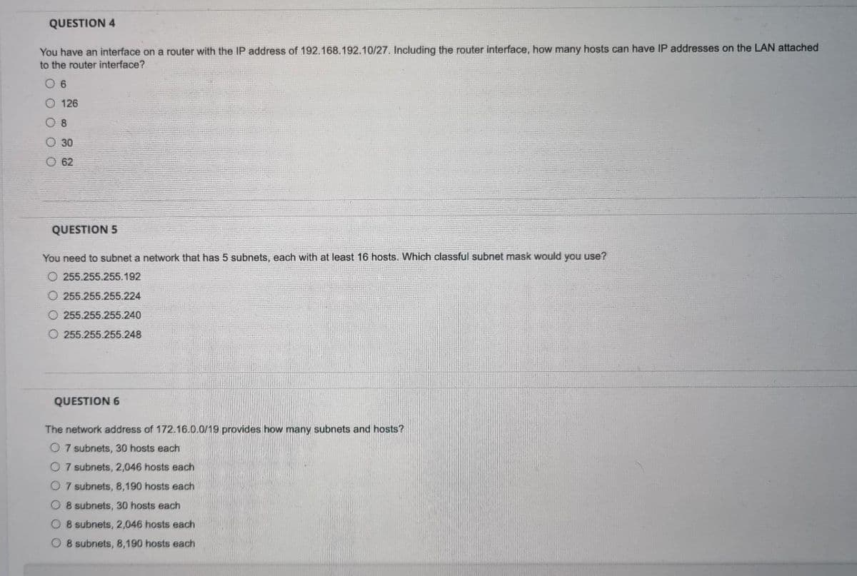 QUESTION 4
You have an interface on a router with the IP address of 192.168.192.10/27. Including the router interface, how many hosts can have IP addresses on the LAN attached
to the router interface?
126
O 8
O 30
62
QUESTION 5
You need to subnet a network that has 5 subnets, each with at least 16 hosts. Which classful subnet mask would you use?
O 255.255.255.192
O 255.255.255.224
O 255.255.255.240
O 255.255.255.248
QUESTION 6
The network address of 172.16.0.0/19 provides how many subnets and hosts?
O 7 subnets, 30 hosts each
O 7 subnets, 2,046 hosts each
O 7 subnets, 8,190 hosts each
O 8 subnets, 30 hosts each
O 8 subnets, 2,046 hosts each
O 8 subnets, 8,190 hosts each
