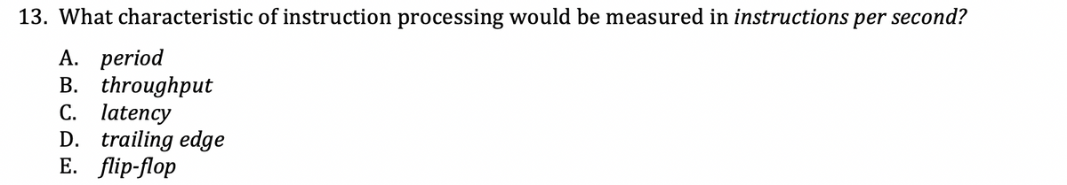 13. What characteristic of instruction processing would be measured in instructions per second?
A. period
B. throughput
C. latency
D. trailing edge
Е. flip-fop
