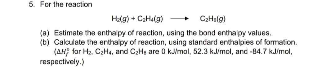 5. For the reaction
H2(g) + C2H4(g)
C2H6(g)
(a) Estimate the enthalpy of reaction, using the bond enthalpy values.
(b) Calculate the enthalpy of reaction, using standard enthalpies of formation.
(AH? for H2, C2H4, and C2H6 are 0 kJ/mol, 52.3 kJ/mol, and -84.7 kJ/mol,
respectively.)
