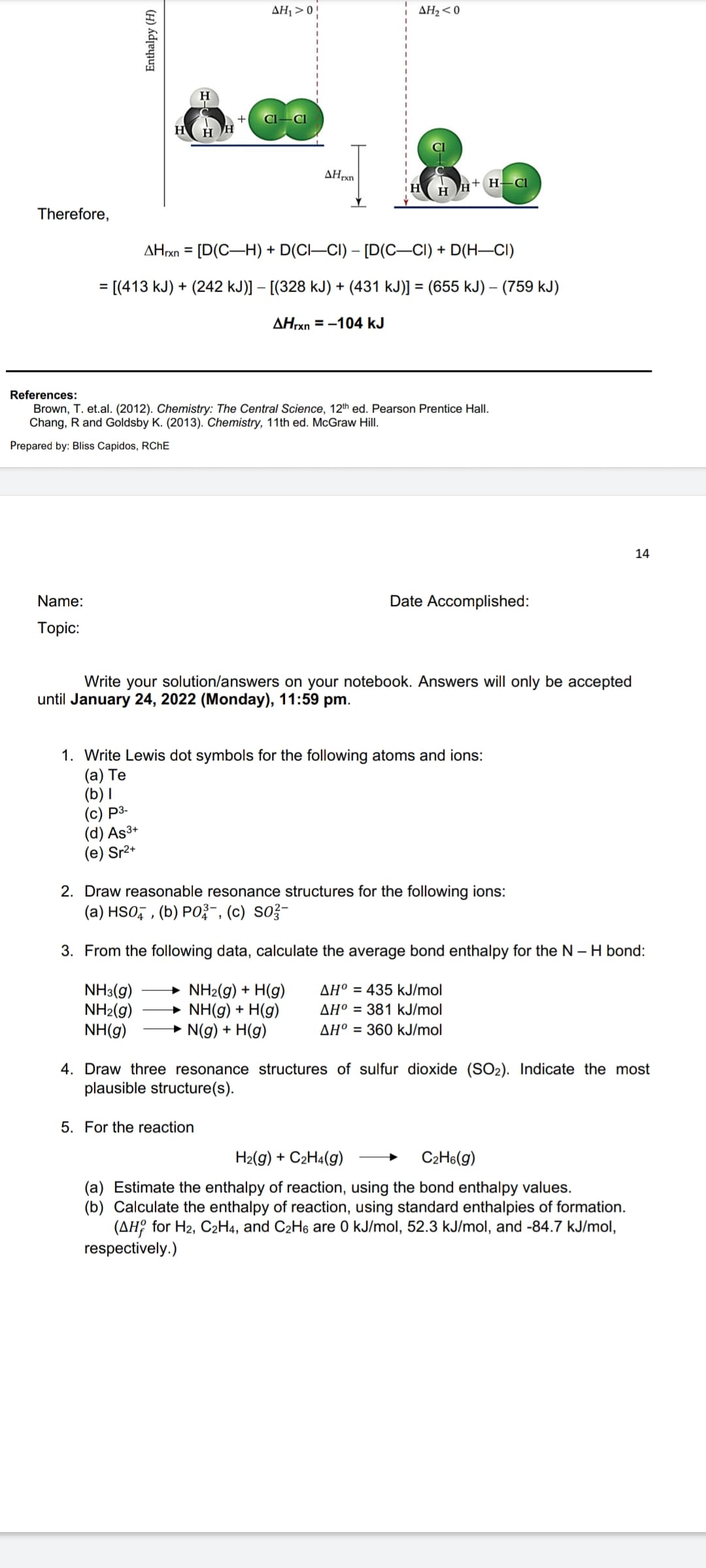 AH, > 0!
AH2<0
H
AHrxn
H H† H– CI
Therefore,
AHrxn = [D(C-H) + D(CI–CI) – [D(C–CI) + D(H–CI)
%3D
= [(413 kJ) + (242 kJ)] – [(328 kJ) + (431 kJ)] = (655 kJ) – (759 kJ)
%3D
AHrxn = -104 kJ
References:
Brown, T. et.al. (2012). Chemistry: The Central Science, 12th ed. Pearson Prentice Hall.
Chang, R and Goldsby K. (2013). Chemistry, 11th ed. McGraw Hill.
Prepared by: Bliss Capidos, RCHE
14
Name:
Date Accomplished:
Тopic:
Write your solution/answers on your notebook. Answers will only be accepted
until January 24, 2022 (Monday), 11:59 pm.
1. Write Lewis dot symbols for the following atoms and ions:
(а) Те
(b) I
(c) P3-
(d) As3+
(e) Sr2+
2. Draw reasonable resonance structures for the following ions:
(a) HSO, , (b) PO?-, (c) So?-
3. From the following data, calculate the average bond enthalpy for the N - H bond:
NH3(g)
NH2(g)
NH(g)
→ NH2(g) + H(g)
→ NH(g) + H(g)
→ N(g) + H(g)
AH° = 435 kJ/mol
AH° = 381 kJ/mol
AH° = 360 kJ/mol
4. Draw three resonance structures of sulfur dioxide (SO2). Indicate the most
plausible structure(s).
5. For the reaction
H2(g) + C2H4(g)
C2H6(g)
(a) Estimate the enthalpy of reaction, using the bond enthalpy values.
(b) Calculate the enthalpy of reaction, using standard enthalpies of formation.
(AH? for H2, C2H4, and C2H6 are 0 kJ/mol, 52.3 kJ/mol, and -84.7 kJ/mol,
respectively.)
Enthalpy (H)
