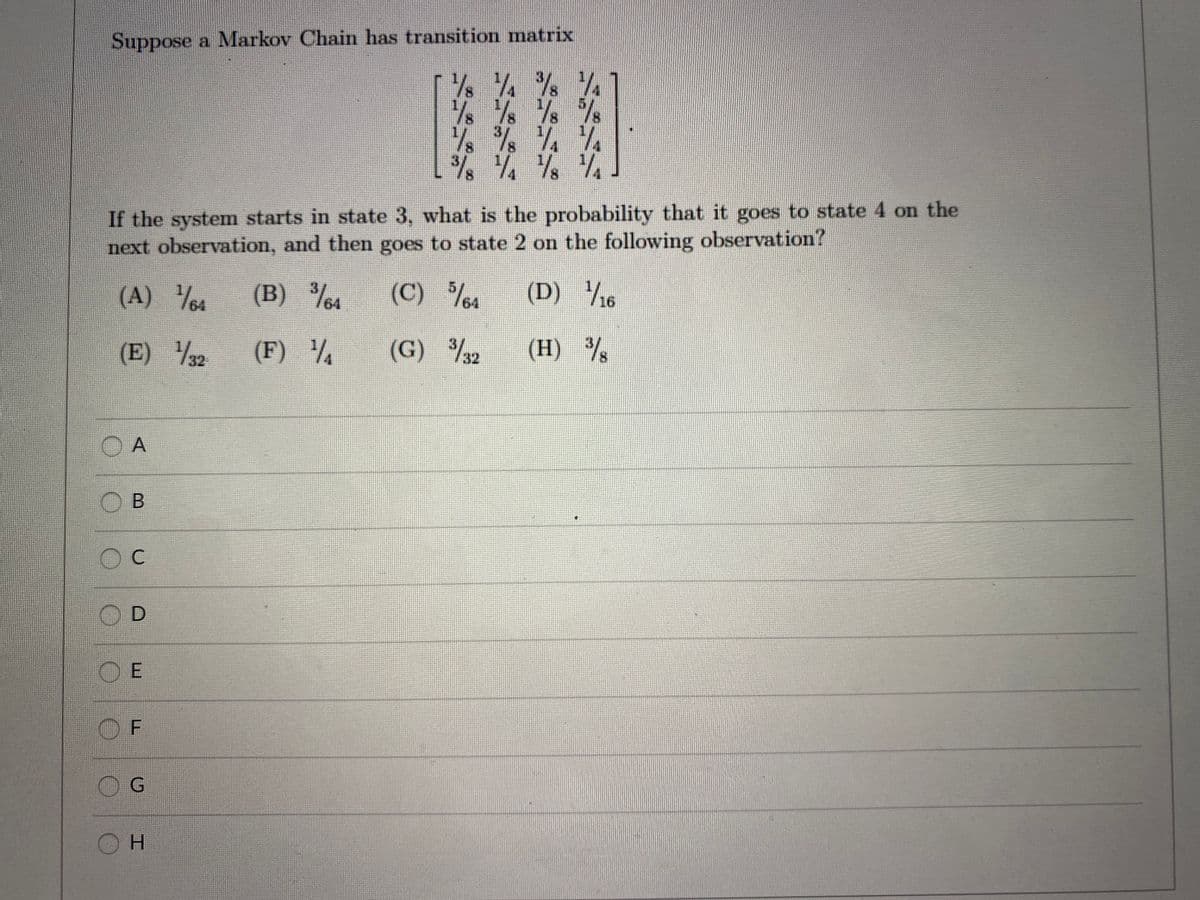 Suppose a Markov Chain has transition matrix
If the system starts in state 3, what is the probability that it goes to state 4 on the
next observation, and then goes to state 2 on the following observation?
(A) 4
(B) %1
(C) %4
(D) /6
(E) 2
/32
(F)
(G) %2
(H) %
O A
OD
OE
