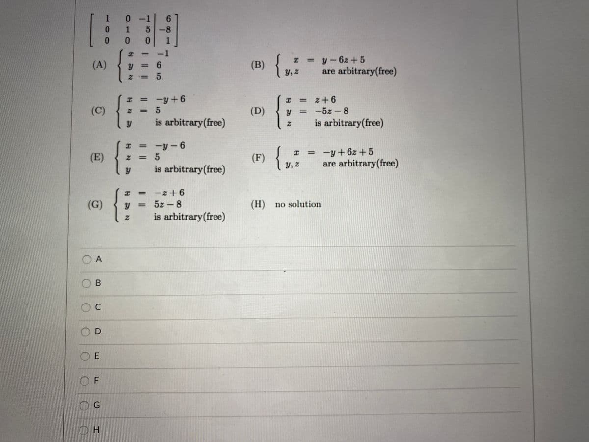 1 0 -
6.
-8
-1
(A)
(B)
I =y-6z + 5
=%6
y, z
are arbitrary(free)
Z= 5.
-y+6
z+ 6
(C)
(D)
-5z-8
%3D
is arbitrary(free)
is arbitrary(free)
= -y-6
{,
I = -y+6z +5
Y, z
%3D
(E)
(F)
%3D
are arbitrary(free)
is arbitrary(free)
-z +6
5z - 8
(G)
(H) no solution
is arbitrary(free)
O A
O B
O E
O F
OH
I I
IL |
50
II
410
100
