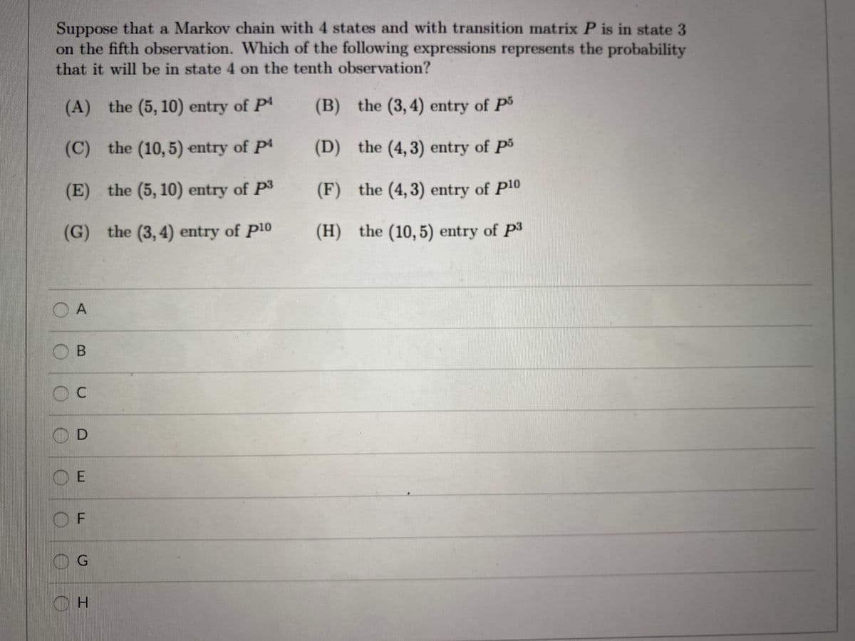 Suppose that a Markov chain with 4 states and with transition matrix P is in state 3
on the fifth observation. Which of the following expressions represents the probability
that it will be in state 4 on the tenth observation?
(A) the (5, 10) entry of P4
(B) the (3, 4) entry of P
(C) the (10, 5) entry of P4
(D) the (4, 3) entry of P5
(E) the (5, 10) entry of P3
(F) the (4,3) entry of P10
(G) the (3, 4) entry of P10
(H) the (10, 5) entry of P3
O A
OB
C
O F
OH
