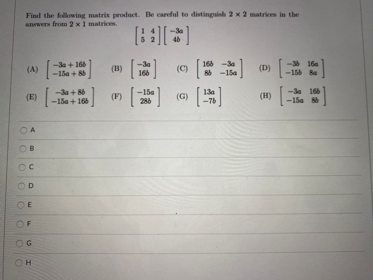 Find the following matrix product. Be careful to distinguish 2 x 2 matrices in the
answers from 2 x 1 matrices.
1 4
-3a
52
46
-36 16a
-156 8a
-3a
166 -3a
-3a+166
-15a + 8b
-За
(A)
(B)
(C)
(D)
16b
8b -15a
-3a 166
-15a 86
-3a+8b
-15a
13a
(E)
(F)
(G)
(H)
-15a +16b
28b
-7b
O A
B
C
O D
O E
OF
OG
H.
