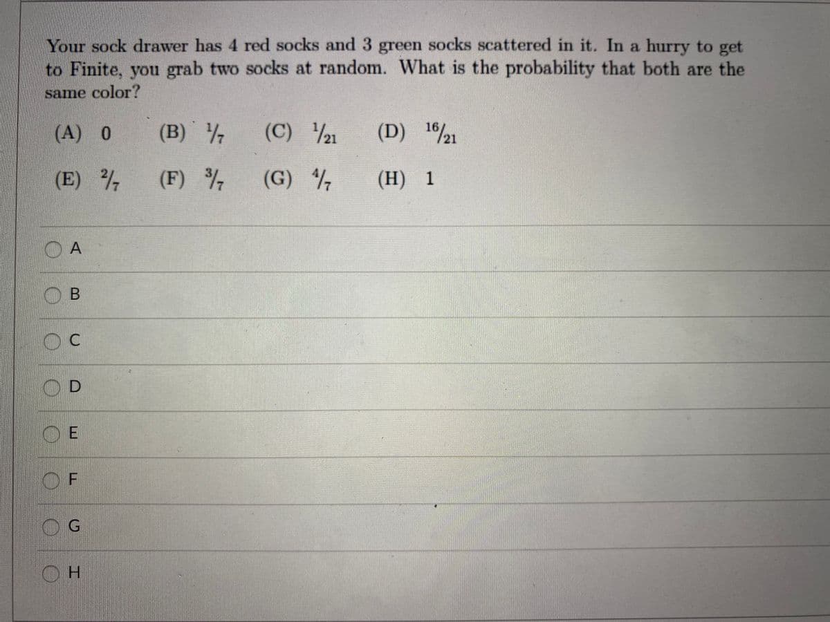 Your sock drawer has 4 red socks and 3 green socks scattered in it. In a hurry to get
to Finite, you grab two socks at random. What is the probability that both are the
same color?
(A) 0
(B) 7
(C) 21
(D) 121
(E)
(F) %
(G)
(H) 1
C.
H.
