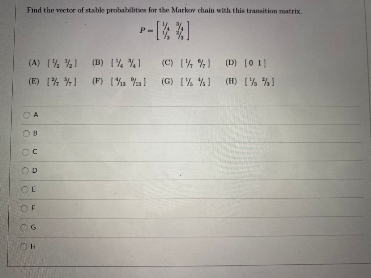 Find the vector of stable probabilities for the Markov chain with this transition matrix.
1/4
2/3
(A) [ ) (B) [¼ %]
(C) [4 %]
(D) [0 1]
(E) [ ] (F) [½3 13 ]
(F) [13 %3 ]
(G) [½ % ]
(H) [ % ]
OB
O C
OD
O F
OG
OH
