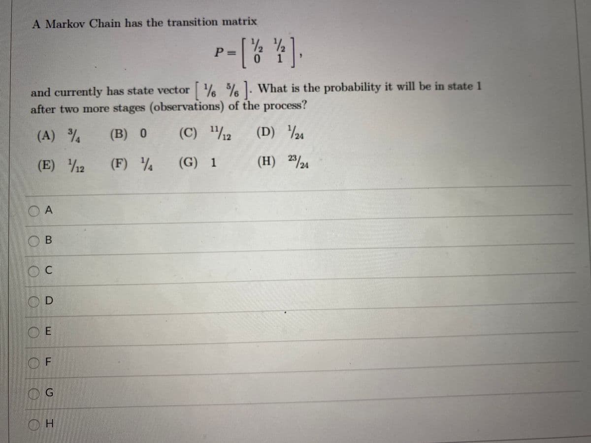 A Markov Chain has the transition matrix
P 3D
0.
1
and currently has state vector % %% . What is the probability it will be in state 1
after two more stages (observations) of the process?
6.
(A) %
3/4
(B) 0
1/12
(D) ½4
(E) 2
/12
1/4
(G) 1
(H) 23/24
O A
O B
OD
O E
OF
OG
H.
