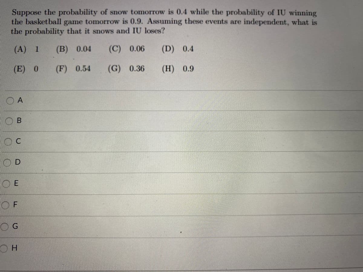 Suppose the probability of snow tomorrow is 0.4 while the probability of IU winning
the basketball game tomorrow is 0.9. Assuming these events are independent, what is
the probability that it snows and IU loses?
(A) 1
(B) 0.04
(C) 0.06
(D) 0.4
(E) 0
(F) 0.54
(G) 0.36
(Н) 0.9
O B
В
C.
O D
O E
OF
OG

