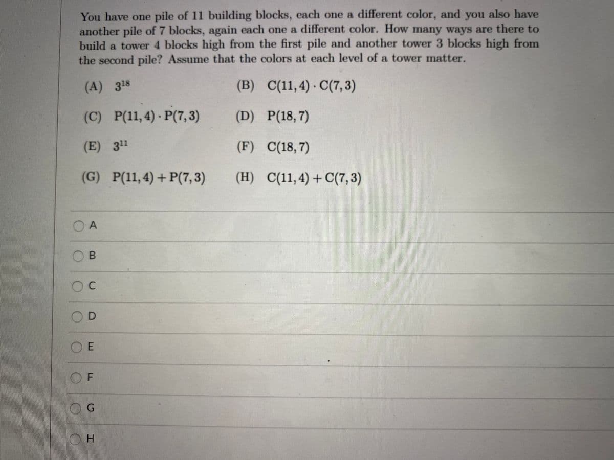 You have one pile of 11 building blocks, each one a different color, and you also have
another pile of 7 blocks, again each one a different color. How many ways are there to
build a tower 4 blocks high from the first pile and another tower 3 blocks high from
the second pile? Assume that the colors at each level of a tower matter.
(A) 318
(B) C(11,4) C(7, 3)
(C) P(11,4) P(7,3)
(D) P(18,7)
(E) 311
(F) C(18,7)
(G) P(11,4)+ P(7,3)
(H) C(11,4)+ C(7,3)
O A
OB
OC
O E
O F
OG
H.
