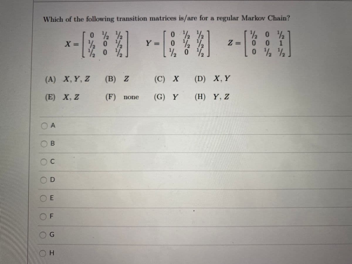 Which of the following transition matrices is/are for a regular Markov Chain?
0 %
2 0 2
*0 1
1/2
X = % 0
1/2
0.
Z =
%3D
%3D
1/2
2 0 %
(A) X,Y, Z
(B) Z
(C) Х
(D) X, Y
(E) X, Z
(F) none
(G) Y
(H) Y, Z
O A
OC
OE
O F
D.
