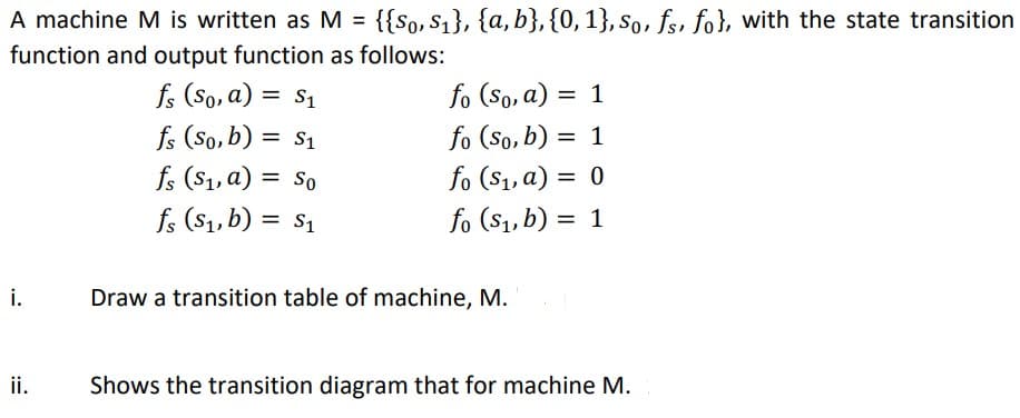 A machine M is written as M = {{So, S₁}, {a,b}, {0, 1}, So, fs, fo}, with the state transition
function and output function as follows:
fs (So, a) = $₁
fs (So, b) = $₁
fs (S₁, a) = So
fs (S₁, b) = $₁
i.
ii.
fo (So, a) = 1
fo (So, b) = 1
fo ($₁, a) = 0
fo (S₁, b) = 1
Draw a transition table of machine, M.
Shows the transition diagram that for machine M.