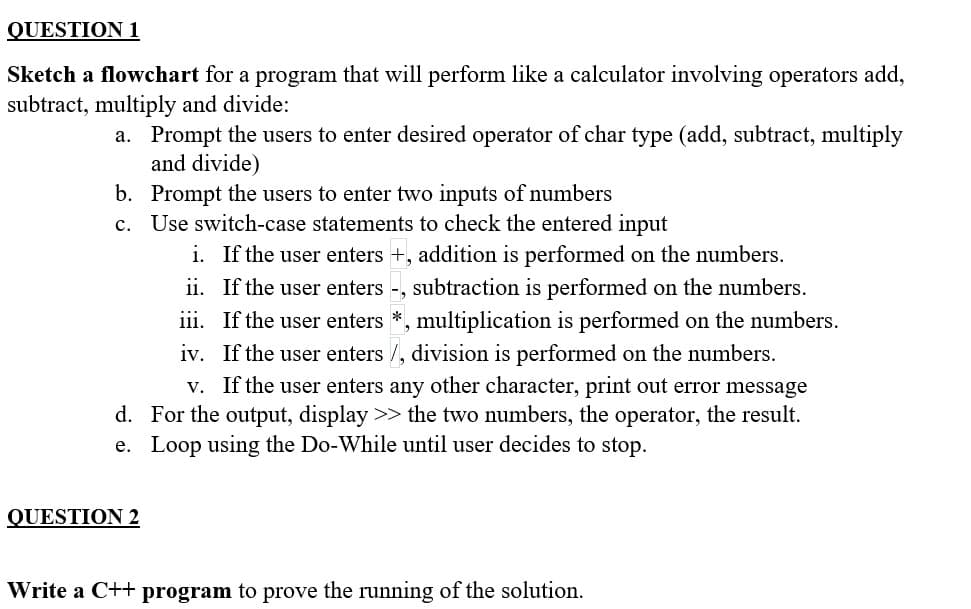 QUESTION 1
Sketch a flowchart for a program that will perform like a calculator involving operators add,
subtract, multiply and divide:
a. Prompt the users to enter desired operator of char type (add, subtract, multiply
and divide)
b. Prompt the users to enter two inputs of numbers
c. Use switch-case statements to check the entered input
i.
If the user enters +, addition is performed on the numbers.
ii.
If the user enters -, subtraction is performed on the numbers.
iii. If the user enters *, multiplication is performed on the numbers.
iv. If the user enters /, division is performed on the numbers.
v. If the user enters any other character, print out error message
For the output, display >> the two numbers, the operator, the result.
e. Loop using the Do-While until user decides to stop.
d.
QUESTION 2
Write a C++ program to prove the running of the solution.