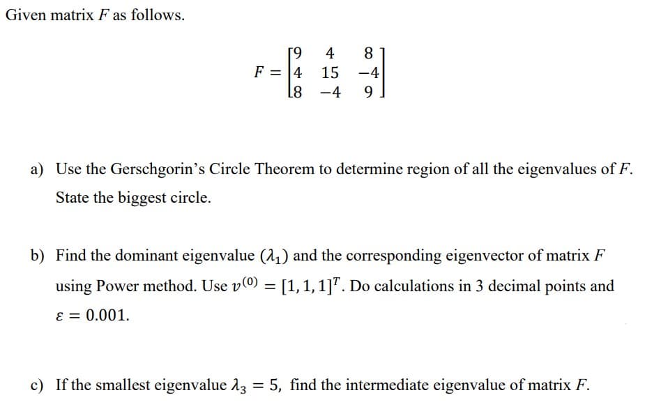 Given matrix F as follows.
[9
F = 4
4
8
15
-4
L8 -4 9
a) Use the Gerschgorin's Circle Theorem to determine region of all the eigenvalues of F.
State the biggest circle.
b) Find the dominant eigenvalue (2₁) and the corresponding eigenvector of matrix F
using Power method. Use v(0) = [1, 1, 1]. Do calculations in 3 decimal points and
ε = 0.001.
c) If the smallest eigenvalue 13 = 5, find the intermediate eigenvalue of matrix F.