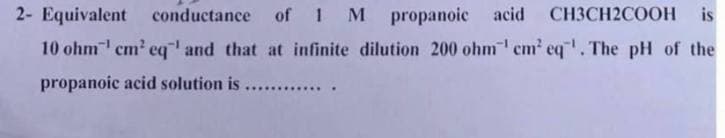 2- Equivalent
conductance of 1 M propanoic acid CH3CH2COOH is
10 ohm¹ cm² eq' and that at infinite dilution 200 ohm¹ cm² eq¹. The pH of the
propanoic acid solution is
.....