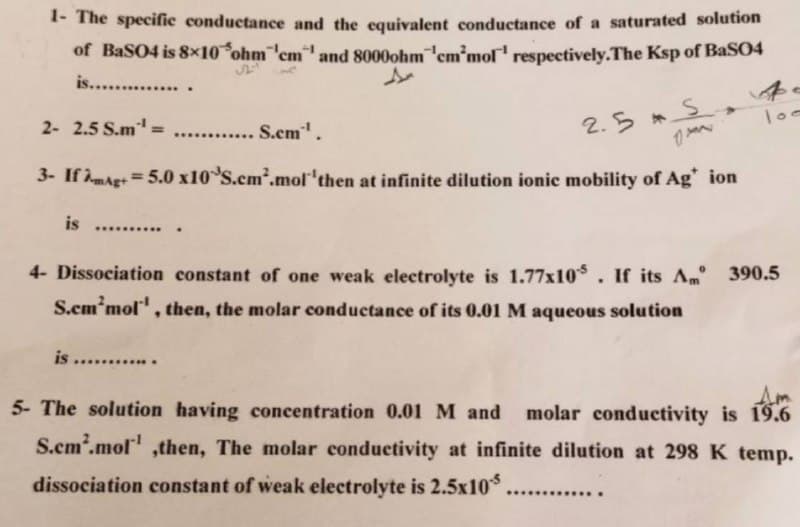 1- The specific conductance and the equivalent conductance of a saturated solution
of BaSO4 is 8×10 ohm 'cm and 8000ohm cm'mol respectively. The Ksp of BaSO4
is...............
2- 2.5 S.m¹¹ =
...... S.cm¹¹.
2.5 S
1
3- If AmAg+= 5.0 x10 S.cm².mol 'then at infinite dilution ionic mobility of Ag* ion
is ...
4- Dissociation constant of one weak electrolyte is 1.77x105. If its Am 390.5
S.cm'mol, then, the molar conductance of its 0.01 M aqueous solution
is ............
Am
5- The solution having concentration 0.01 M and molar conductivity is 19.6
S.cm².mol¹ ,then, The molar conductivity at infinite dilution at 298 K temp.
dissociation constant of weak electrolyte is 2.5x10. ...........