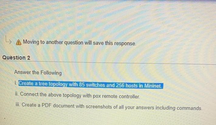 A Moving to another question will save this response.
Question 2
Answer the Following
i. Create a tree topology with 85 switches and 256 hosts in Mininet
ii. Connect the above topology with pox remote controller.
iii. Create a PDF document with screenshots of all your answers including commands.
