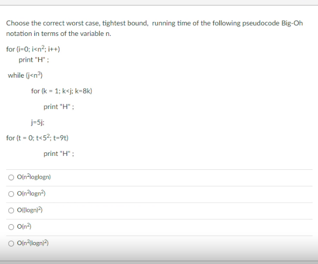 Choose the correct worst case, tightest bound, running time of the following pseudocode Big-Oh
notation in terms of the variable n.
for (i-0; i<n?; it+)
print "H" ;
while (j<n®)
for (k = 1; k<j; k=8k)
print "H" ;
j=5j;
for (t - 0; t<5²; t=9t)
print "H" ;
O Olnloglogn)
O Oln?logn?)
O O(logn)?)
O Oln?)
O O(n?{logn)?)
