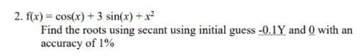 2. f(x) = cos(x) + 3 sin(x) +x
Find the roots using secant using initial guess -0.1Y and 0 with an
accuracy of 1%
