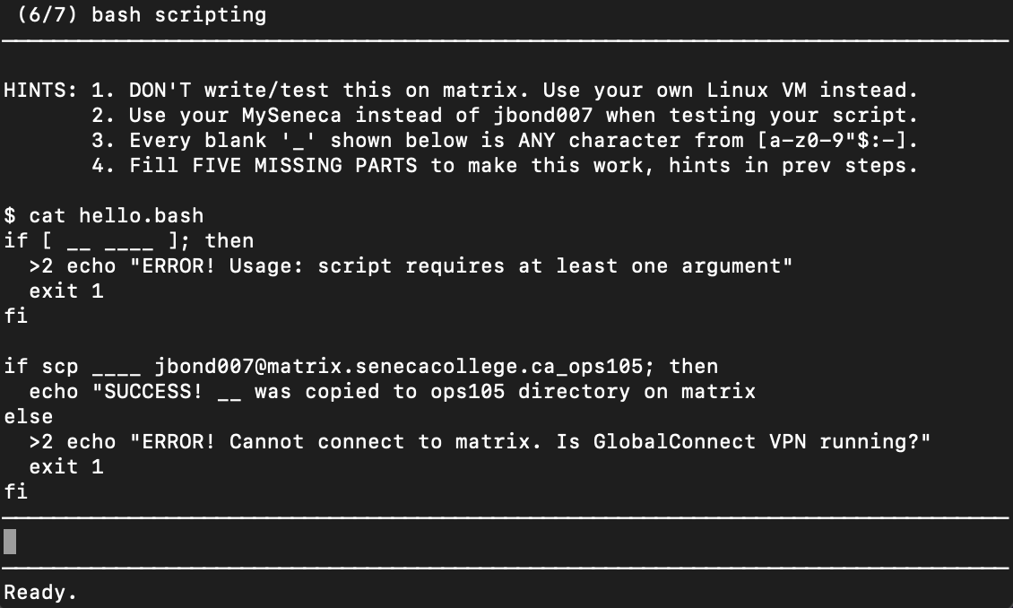 (6/7) bash scripting
HINTS: 1. DON'T write/test this on matrix. Use your own Linux VM instead.
2. Use your MySeneca instead of jbond007 when testing your script.
3. Every blank '_' shown below is ANY character from [a-z0-9"$:-1.
4. Fill FIVE MISSING PARTS to make this work, hints in prev steps.
$ cat hello.bash
if [ _- --
>2 echo "ERROR! Usage: script requires at least one argument"
exit 1
]; then
fi
if scp
jbond007@matrix.senecacollege.ca_ops105; then
was copied to ops105 directory on matrix
echo "SUCCESS!
-
else
>2 echo "ERROR! Cannot connect to matrix. Is GlobalConnect VPN running?"
exit 1
fi
Ready.
