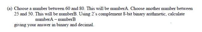 Choose a number between 60 and 80. This will be numberA. Choose another umber between
25 and 50. This will be numberB. Using 2's complement 8-bit binary arithmetic, calculate
numberA – numberB
giving your answer in binary and decimal.
