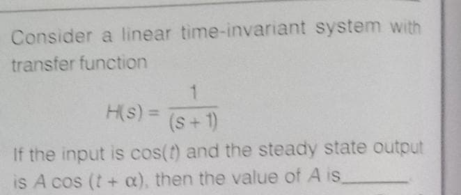 Consider a linear time-invariant system with
transfer function
1.
H(s) =
(s+1)
If the input is cos(t) and the steady state output
is A cos (t+ a), then the value of A is
