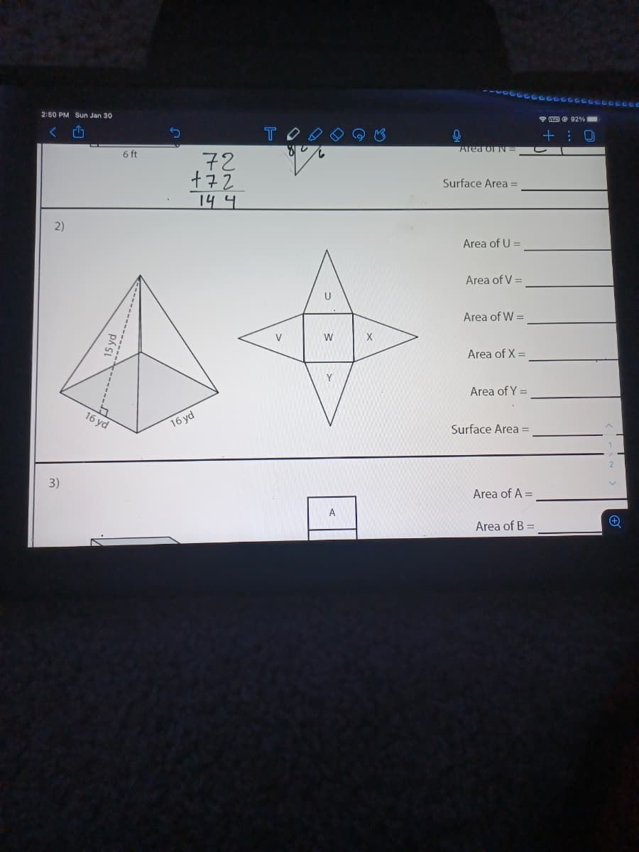 2:50 PM Sun Jan 30
VED O 92%
く
TO
6 ft
Area or N=
.72
Surface Area =
14 4
2)
Area of U =
Area of V =
U
Area of W =
V
W
Area of X =
Y
Area of Y =
16 yd
16 yd
Surface Area =
3)
Area of A =
Area of B =
15 yd
-------.
