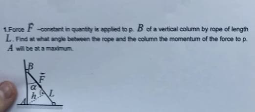 1.Force F -constant in quantity is applied to p. B of a vertical column by rope of length
L. Find at what angle between the rope and the column the momentum of the force to p.
A will be at a maximum.
a
h.AL