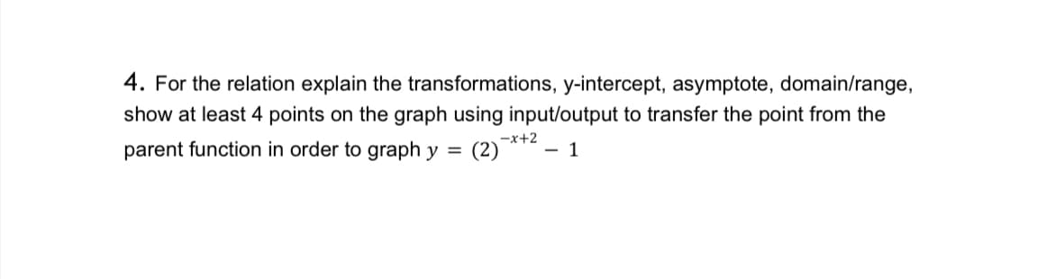 4. For the relation explain the transformations, y-intercept, asymptote, domain/range,
show at least 4 points on the graph using input/output to transfer the point from the
parent function in order to graph y =
(2)-*+² - 1