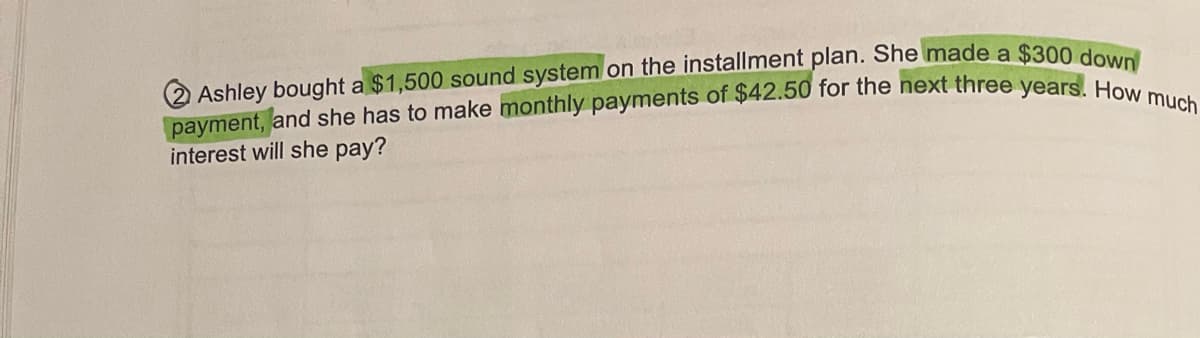 Ashley bought a $1,500 sound system on the installment plan. She made a $300 down
payment, and she has to make monthly payments of $42.50 for the next three years. How much
interest will she pay?