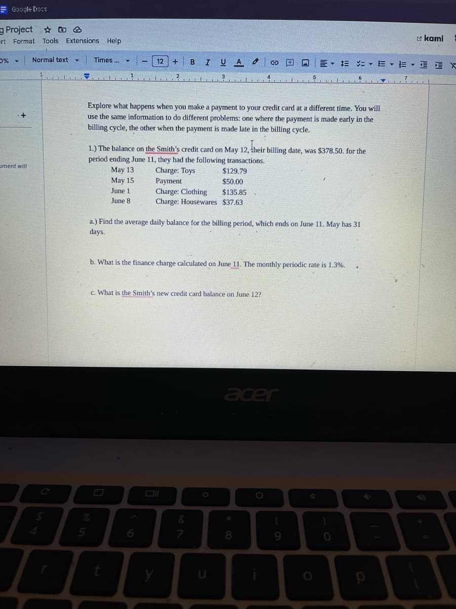 Google Docs
Project D
ert Format Tools Extensions Help
0% ▾ Normal text
+
ment will
=
5
Times ...
1
May 15
June 1
June 8
12
+
²
Explore what happens when you make a payment to your credit card at a different time. You will
use the same information to do different problems: one where the payment is made early in the
billing cycle, the other when the payment is made late in the billing cycle.
6
1.) The balance on the Smith's credit card on May 12, their billing date, was $378.50. for the
period ending June 11, they had the following transactions.
May 13
Charge: Toys
$129.79
Payment
$50.00
Charge: Clothing
$135.85
Charge: Housewares $37.63
y
B I UA 6 ©
a.) Find the average daily balance for the billing period, which ends on June 11. May has 31
days.
c. What is the Smith's new credit card balance on June 12?
b. What is the finance charge calculated on June 11. The monthly periodic rate is 1.3%.
&
7
J
acer
8
= = = EE X
(
9
O
)
0
kami
4
7.1