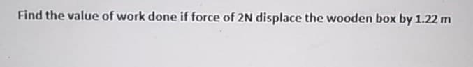 Find the value of work done if force of 2N displace the wooden box by 1.22 m
