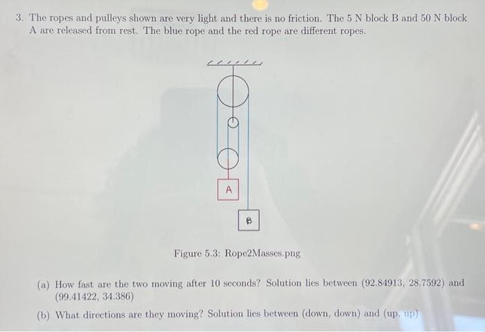 3. The ropes and pulleys shown are very light and there is no friction. The 5 N block B and 50 N block
A are released from rest. The blue rope and the red rope are different ropes.
Figure 5.3: Rope2Masses.png
(a) How fast are the two moving after 10 seconds? Solution lies between (92.84913, 28.7592) and
(99.41422, 34.386)
(b) What directions are they moving? Solution lies between (down, down) and (up, up)