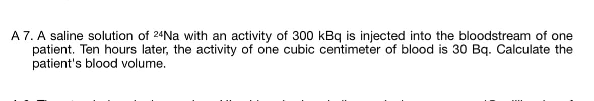 A 7. A saline solution of 24Na with an activity of 300 kBq is injected into the bloodstream of one
patient. Ten hours later, the activity of one cubic centimeter of blood is 30 Bq. Calculate the
patient's blood volume.