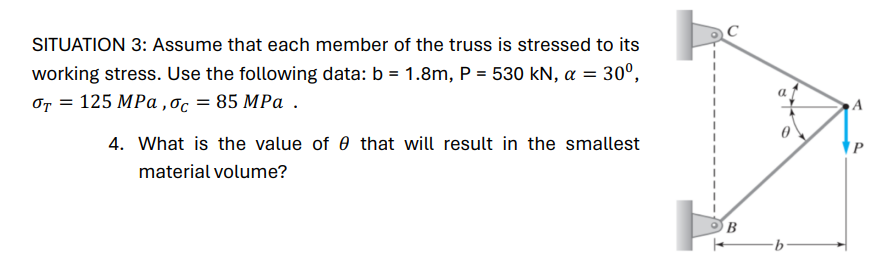 SITUATION 3: Assume that each member of the truss is stressed to its
working stress. Use the following data: b = 1.8m, P = 530 kN, α = 30º,
σT = 125 MPa, σc = 85 MPa.
4. What is the value of 0 that will result in the smallest
material volume?
B
b
A