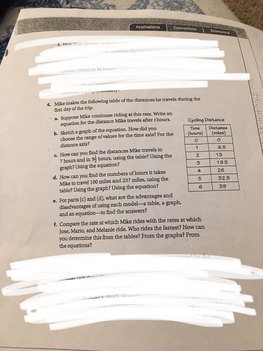 Applications
Connections
Extensions
f. Hew does the rate
h
quation that ean
person travels in 64 hours
How docs
so what istne
COuSLuL UA
4. Mike makes the following table of the distances he travels during the
first day of the trip.
- a. Suppose Mike continues riding at this rate. Write an
equation for the distance Mike travels after thours.
Cycling Distance
b. Sketch a graph of the equation. How did you
choose the range of values for the time axis? For the
Time
Distance
(hours)
(miles)
distance axis?
c. How can you find the distances Mike travels in
7 hours and in 9, hours, using the table? Using the
graph? Using the equation?
1
6.5
2
13
3
19.5
d. How can you find the numbers of hours it takes
Mike to travel 100 miles and 237 miles, using the
table? Using the graph? Using the equation?
4
26
32.5
6
39
e. For parts (c) and (d), what are the advantages and
disadvantages of using each model-a table, a graph,
and an equation-to find the answers?
f. Compare the rate at which Mike rides with the rates at which
Jose, Mario, and Melanie ride. Who rides the fastest? How can
you determine this from the tables? From the graphs? From
the equations?
cented bv the
mat rate do
ike s inse'c Mantal
elanie sa
teranonsnn to e
