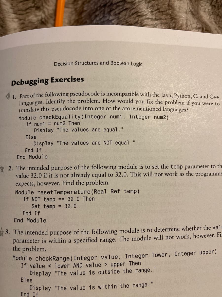 Decision Structures and Boolean Logic
Debugging Exercises
1. Part of the following pseudocode is incompatible with the Java, Python, C, and C++
Janguages. Identify the problem. How would you fix the problem if you were to
translate this pseudocode into one of the aforementioned languages?
Module checkEquality (Integer num1, Integer num2)
If num1 = num2 Then
Display "The values are equal.
%3D
Else
Display "The values are NOT equal."
End If
End Module
* 2. The intended purpose of the following module is to set the temp parameter to th
value 32.0 if it is not already equal to 32.0. This will not work as the programme
expects, however. Find the problem.
Module resetTemperature (Real Ref temp)
If NOT temp == 32.0 Then
Set temp = 32.0
End If
End Module
3. The intended purpose of the following module is to determine whether the val
parameter is within a specified range. The module will not work, however. Fir
the problem.
Module checkRange (Integer value, Integer lower, Integer upper)
If value < lower AND value > upper Then
Display "The value is outside the range.
Else
%3D
Display "The value is within the range."
End If
