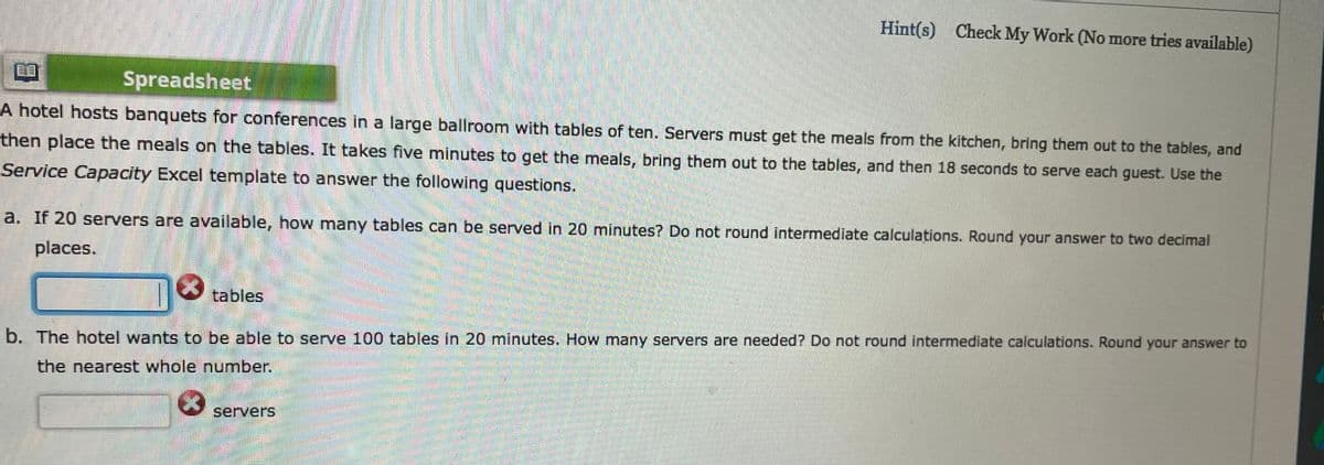 Hint(s) Check My Work (No more tries available)
Spreadsheet
A hotel hosts banquets for conferences in a large ballroom with tables of ten. Servers must get the meals from the kitchen, bring them out to the tables, and
then place the meals on the tables. It takes five minutes to get the meals, bring them out to the tables, and then 18 seconds to serve each guest. Use the
Service Capacity Excel template to answer the following questions.
a. If 20 servers are available, how many tables can be served in 20 minutes? Do not round intermediate calculations. Round your answer to two decimal
places.
tables
b. The hotel wants to be able to serve 100 tables in 20 minutes. How many servers are needed? Do not round intermediate calculations. Round your answer to
the nearest whole number.
servers
