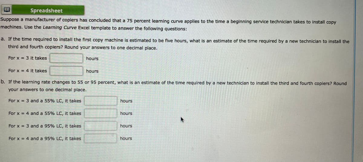 Spreadsheet
Suppose a manufacturer of copiers has concluded that a 75 percent learning curve applies to the time a beginning service technician takes to install copy
machines. Use the Learning Curve Excel template to answer the following questions:
a. If the time required to install the first copy machine is estimated to be five hours, what is an estimate of the time required by a new technician to install the
third and fourth copiers? Round your answers to one decimal place.
For x = 3 it takes
hours
For x = 4 it takes
hours
b. If the learning rate changes to 55 or 95 percent, what is an estimate of the time required by a new technician to install the third and fourth copiers? Round
your answers to one decimal place.
For x = 3 and a 55% LC, it takes
hours
For x = 4 and a 55% LC, it takes
hours
For x = 3 and a 95% LC, it takes
hours
%3D
For x = 4 and a 95% LC, it takes
hours
