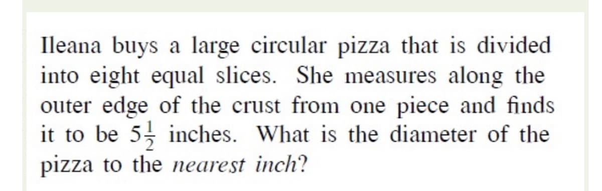 Ileana buys a large circular pizza that is divided
into eight equal slices. She measures along the
outer edge of the crust from one piece and finds
it to be 5 inches. What is the diameter of the
pizza to the neareșt inch?
