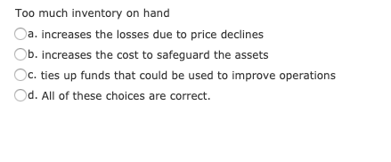 Too much inventory on hand
Da. increases the losses due to price declines
Ob. increases the cost to safeguard the assets
Dc. ties up funds that could be used to improve operations
Od. All of these choices are correct.
