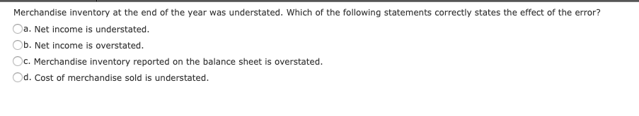 Merchandise inventory at the end of the year was understated. Which of the following statements correctly states the effect of the error?
Oa. Net income is understated.
Ob. Net income is overstated.
Dc. Merchandise inventory reported on the balance sheet is overstated.
d. Cost of merchandise sold is understated.
