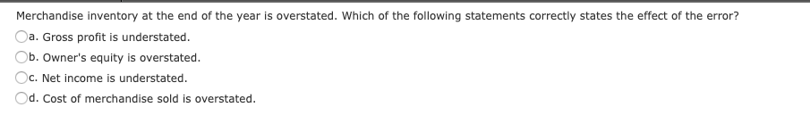 Merchandise inventory at the end of the year is overstated. Which of the following statements correctly states the effect of the error?
Da. Gross profit is understated.
Ob. Owner's equity is overstated.
Oc. Net income is understated.
Od. Cost of merchandise sold is overstated.
