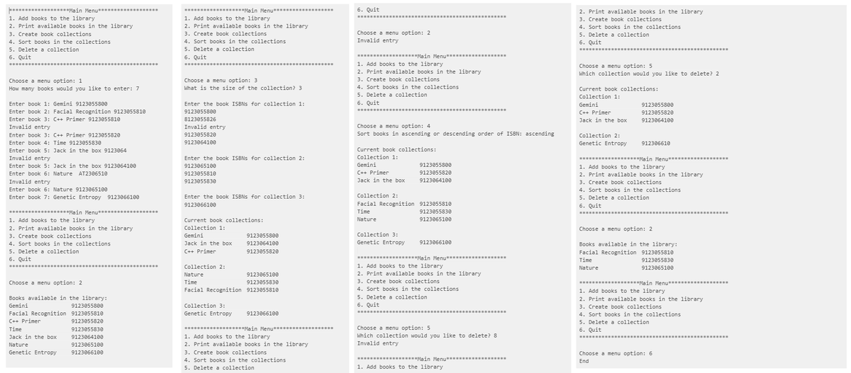 Main Menu........
1. Add books to the library
2. Print available books in the library
3. Create book collections
4. Sort books in the collections
5. Delete a collection
6. Quit
Choose a menu option: 1
How many books would you like to enter: 7
Enter book 1: Gemini 9123055800
Enter book 2: Facial Recognition 9123055810
Enter book 3: C++ Primer 9123055810
Invalid entry
Enter book 3: C++ Primer 9123055820
Enter book 4: Time 9123055830
Enter book 5: Jack in the box 9123064
Invalid entry
Enter book 5: Jack in the box 9123064100
Enter book 6: Nature AT2306510
Invalid entry
Enter book 6: Nature 9123065100
Enter book 7: Genetic Entropy 9123066100
******** Main Menu..
1. Add books to the library
2. Print available books in the library.
3. Create book collections
4. Sort books in the collections
5. Delete a collection
6. Quit
*******
Choose a menu option: 2
Books available in the library:
Gemini
Facial Recognition
C++ Primer
Time
Jack in the box
Nature
Genetic Entropy
9123055800
9123055810
9123055820
9123055830
9123064100
9123065100
9123066100
*********
************Main Menu
1. Add books to the library
2. Print available books in the library
3. Create book collections
4. Sort books in the collections
5. Delete a collection
6. Quit
Choose a menu option: 3
What is the size of the collection? 3
Enter the book ISBNs for collection 1:
9123055800
8123055826
Invalid entry
9123055820
9123064100
Enter the book ISBNs for collection 2:
9123065100
9123055810
9123055830
Enter the book ISBNs for collection 3:
9123066100
Current book collections:
Collection.
Collection 1:
Gemini
Jack in the box
C++ Primer
Collection 2:
Nature
Time
9123055800
9123064100
9123055820
9123065100
9123055830
Facial Recognition 9123055810
Collection 3:
Genetic Entropy
9123066100
*******************Main Menu*******************
1. Add books to the library
2. Print available books in the library
3. Create book collections
4. Sort books in the collections
5. Delete a collection
6. Quit
*******
Choose a menu option: 2
Invalid entry
***********Main Menu***************
1. Add books to the library
2. Print available books in the library
3. Create book collections
4. Sort books in the collections
5. Delete a collection
6. Quit
*********
*******************
Choose a menu option: 4
Sort books in ascending or descending order of ISBN: ascending
Current book collections:
Collection 1:
Gemini
C++ Primer
Jack in the box
Collection 3:
Genetic Entropy
9123055800
9123055820
9123064100
Collection 2:
Facial Recognition 9123055810
Time
Nature
9123055830
9123065100
9123066100
*******************Main Menu
1. Add books to the library
2. Print available books in the library
3. Create book collections
4. Sort books in the collections.
5. Delete a collection
6. Quit
********
Choose a menu option: 5
Which collection would you like to delete? 8
Invalid entry
**************Main Menu**************
1. Add books to the library
2. Print available books in the library.
3. Create book collections
4. Sort books in the collections
5. Delete a collection
6. Quit
Choose a menu option: 5
Which collection would you like to delete? 2
Current book collections:
Collection 1:
Gemini
C++ Primer
Jack in the box
Collection 2:
Genetic Entropy
9123055800
9123055820
9123064100
912306610
***********Main Menu****
1. Add books to the library
2. Print available books in the library
3. Create book collections
4. Sort books in the collections
5. Delete a collection
6. Quit
Choose a menu option: 2
Books available in the library:
Facial Recognition 9123055810
Time
9123055830
9123065100
Nature
**************
*****************
............Main Menu....
1. Add books to the library
2. Print available books in the library
3. Create book collections
4. Sort books in the collections
5. Delete a collection
6. Quit
Choose a menu option: 6
End
**************