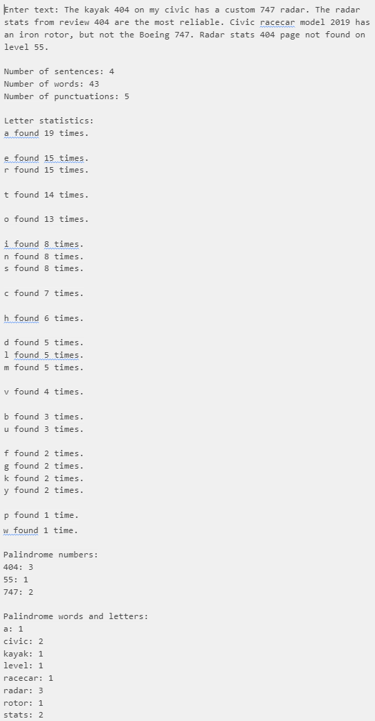 Enter text: The kayak 404 on my civic has a custom 747 radar. The radar
stats from review 404 are the most reliable. Civic racecar model 2019 has
an iron rotor, but not the Boeing 747. Radar stats 404 page not found on
level 55.
Number of sentences: 4
Number of words: 43
Number of punctuations: 5
Letter statistics:
a found 19 times.
e found 15 times.
r found 15 times.
It found 14 times.
o found 13 times.
i found 8 times.
In found 8 times.
s found 8 times.
c found 7 times.
h found 6 times.
d found 5 times.
1 found 5 times.
Im found 5 times.
v found 4 times.
b found 3 times.
u found 3 times.
of found 2 times.
g found 2 times.
k found 2 times.
y found 2 times.
p found 1 time.
w found 1 time.
Palindrome numbers:
404: 3
55: 1
747: 2
Palindrome words and letters:
a: 1
civic: 2
kayak: 1
level: 1
racecar: 1
radar: 3
rotor: 1
stats: 2