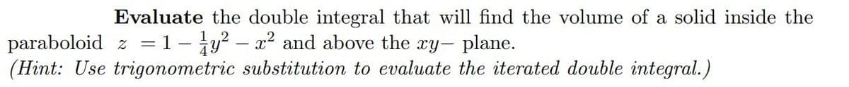 Evaluate the double integral that will find the volume of a solid inside the
paraboloid z = 1- y² - x² and above the xy- plane.
(Hint: Use trigonometric substitution to evaluate the iterated double integral.)