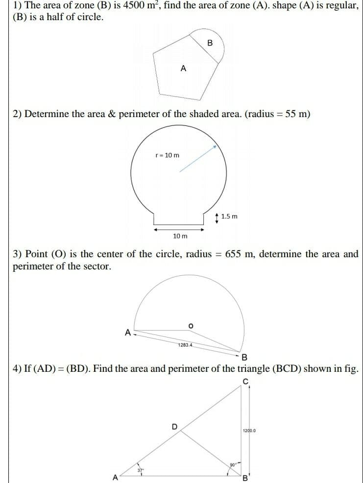 1) The area of zone (B) is 4500 m2, find the area of zone (A). shape (A) is regular,
(B) is a half of circle.
B
A
2) Determine the area & perimeter of the shaded area. (radius = 55 m)
r= 10 m
↑ 1.5 m
10 m
3) Point (O) is the center of the circle, radius = 655 m, determine the area and
perimeter of the sector.
A
1283.4
В
4) If (AD) = (BD). Find the area and perimeter of the triangle (BCD) shown in fig.
1200.0
A
B'
